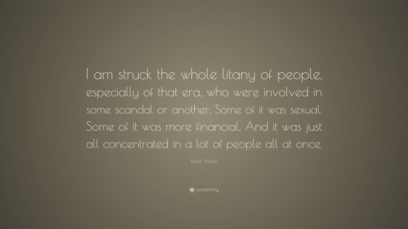 Mark Shields Quote: “I am struck the whole litany of people, especially of that era, who were involved in some scandal or another. Some of it was sexual. Some of it was more financial. And it was just all concentrated in a lot of people all at once.”