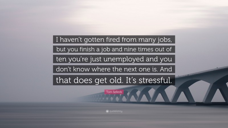 Tom Selleck Quote: “I haven’t gotten fired from many jobs, but you finish a job and nine times out of ten you’re just unemployed and you don’t know where the next one is. And that does get old. It’s stressful.”