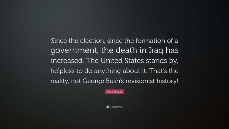 Mark Shields Quote: “Since the election, since the formation of a government, the death in Iraq has increased. The United States stands by, helpless to do anything about it. That’s the reality, not George Bush’s revisionist history!”