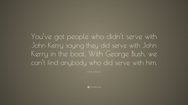 Mark Shields Quote: “You’ve got people who didn’t serve with John Kerry saying they did serve with John Kerry in the boat. With George Bush, we can’t find anybody who did serve with him.”