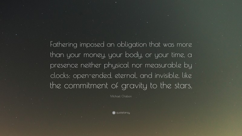 Michael Chabon Quote: “Fathering imposed an obligation that was more than your money, your body, or your time, a presence neither physical nor measurable by clocks: open-ended, eternal, and invisible, like the commitment of gravity to the stars.”