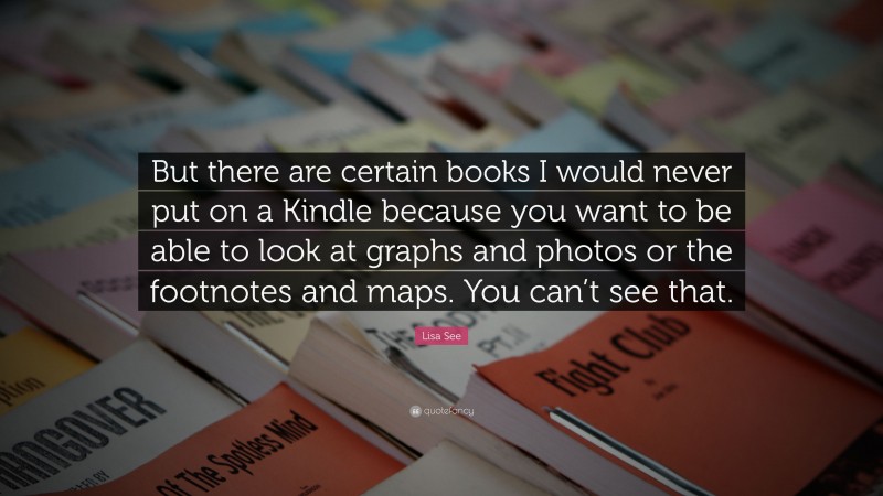 Lisa See Quote: “But there are certain books I would never put on a Kindle because you want to be able to look at graphs and photos or the footnotes and maps. You can’t see that.”