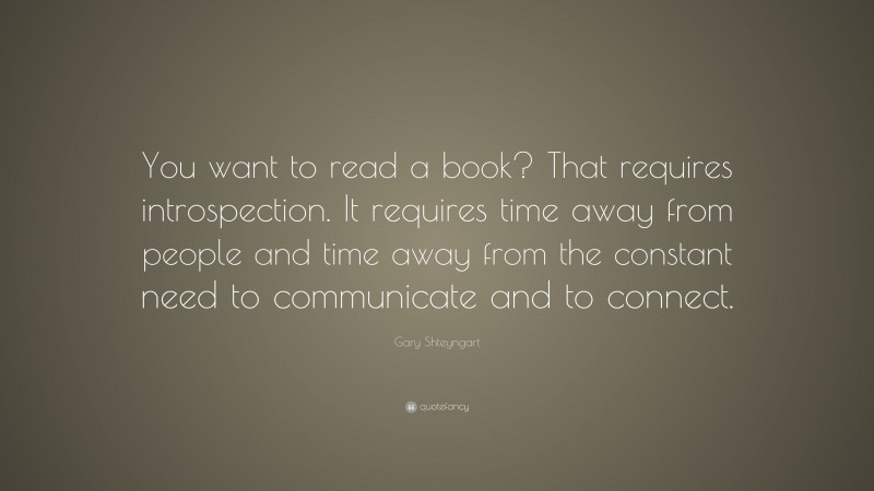 Gary Shteyngart Quote: “You want to read a book? That requires introspection. It requires time away from people and time away from the constant need to communicate and to connect.”