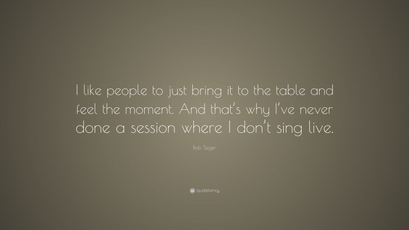 Bob Seger Quote: “I like people to just bring it to the table and feel the moment. And that’s why I’ve never done a session where I don’t sing live.”
