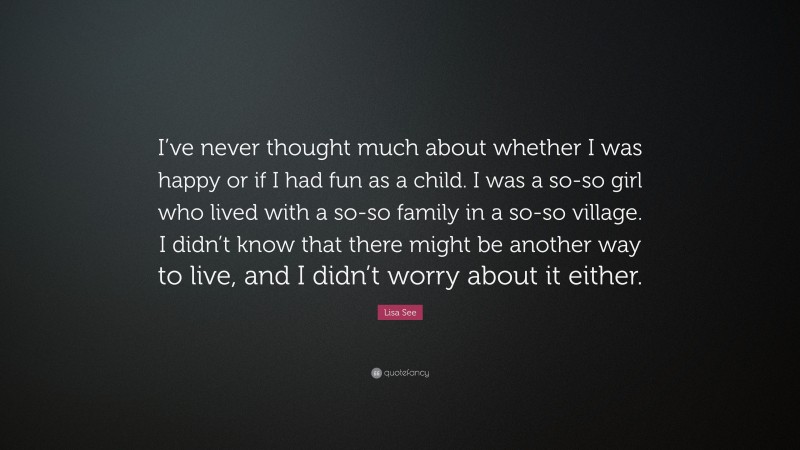 Lisa See Quote: “I’ve never thought much about whether I was happy or if I had fun as a child. I was a so-so girl who lived with a so-so family in a so-so village. I didn’t know that there might be another way to live, and I didn’t worry about it either.”