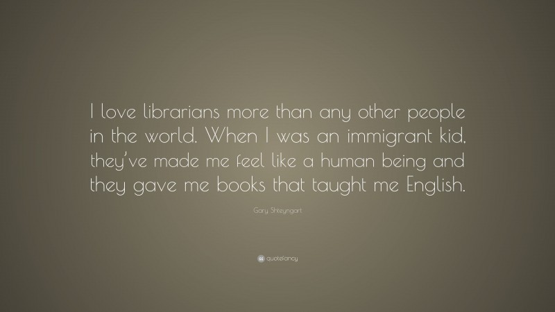 Gary Shteyngart Quote: “I love librarians more than any other people in the world. When I was an immigrant kid, they’ve made me feel like a human being and they gave me books that taught me English.”