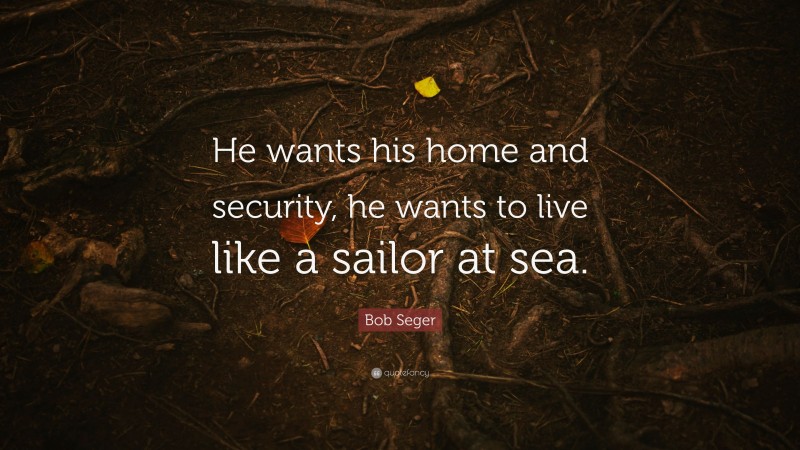 Bob Seger Quote: “He wants his home and security, he wants to live like a sailor at sea.”