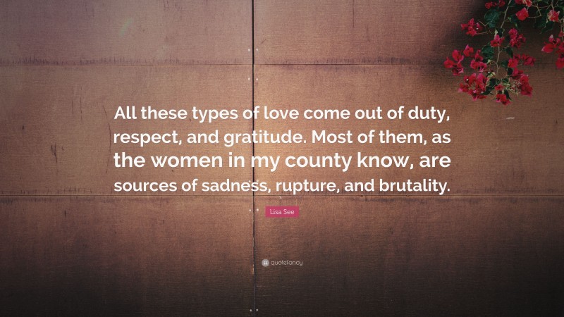 Lisa See Quote: “All these types of love come out of duty, respect, and gratitude. Most of them, as the women in my county know, are sources of sadness, rupture, and brutality.”