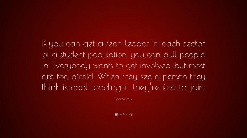 Andrew Shue Quote: “If you can get a teen leader in each sector of a student population, you can pull people in. Everybody wants to get involved, but most are too afraid. When they see a person they think is cool leading it, they’re first to join.”
