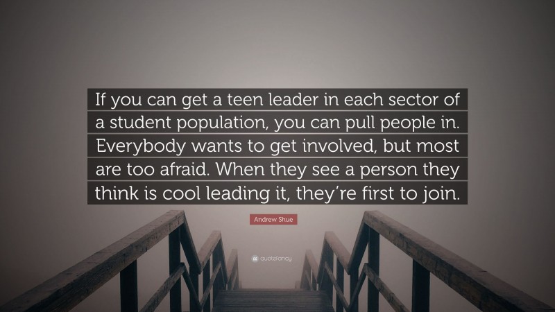 Andrew Shue Quote: “If you can get a teen leader in each sector of a student population, you can pull people in. Everybody wants to get involved, but most are too afraid. When they see a person they think is cool leading it, they’re first to join.”