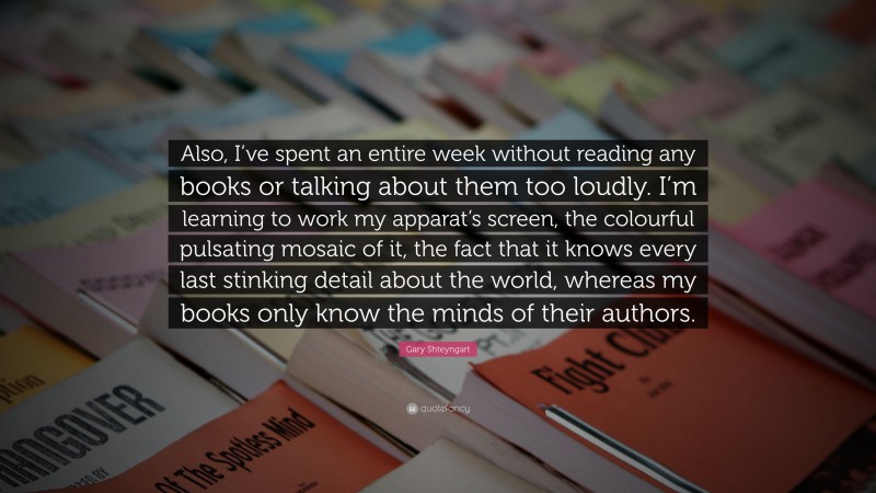 Gary Shteyngart Quote: “Also, I’ve spent an entire week without reading any books or talking about them too loudly. I’m learning to work my apparat’s screen, the colourful pulsating mosaic of it, the fact that it knows every last stinking detail about the world, whereas my books only know the minds of their authors.”