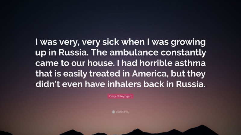 Gary Shteyngart Quote: “I was very, very sick when I was growing up in Russia. The ambulance constantly came to our house. I had horrible asthma that is easily treated in America, but they didn’t even have inhalers back in Russia.”
