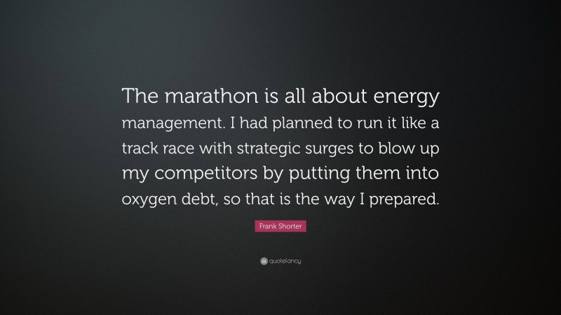 Frank Shorter Quote: “The marathon is all about energy management. I had planned to run it like a track race with strategic surges to blow up my competitors by putting them into oxygen debt, so that is the way I prepared.”