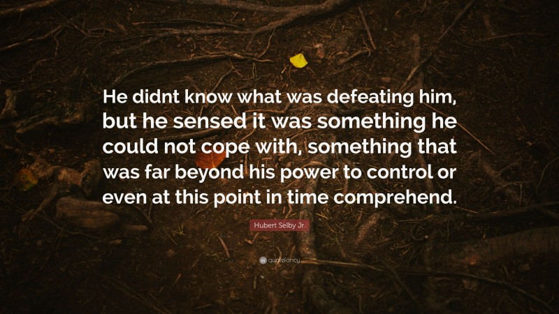 Hubert Selby Jr. Quote: “He didnt know what was defeating him, but he sensed it was something he could not cope with, something that was far beyond his power to control or even at this point in time comprehend.”