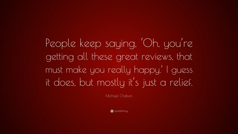 Michael Chabon Quote: “People keep saying, ‘Oh, you’re getting all these great reviews, that must make you really happy.’ I guess it does, but mostly it’s just a relief.”