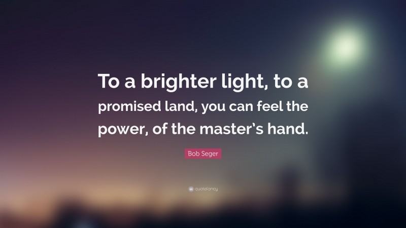 Bob Seger Quote: “To a brighter light, to a promised land, you can feel the power, of the master’s hand.”