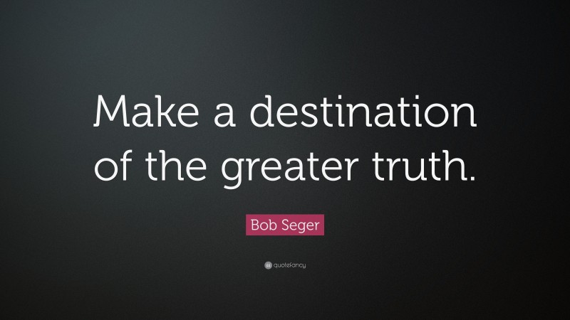 Bob Seger Quote: “Make a destination of the greater truth.”