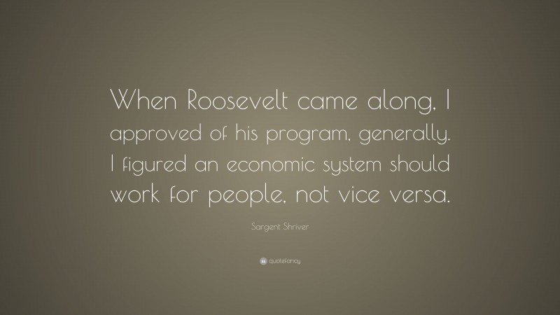 Sargent Shriver Quote: “When Roosevelt came along, I approved of his program, generally. I figured an economic system should work for people, not vice versa.”