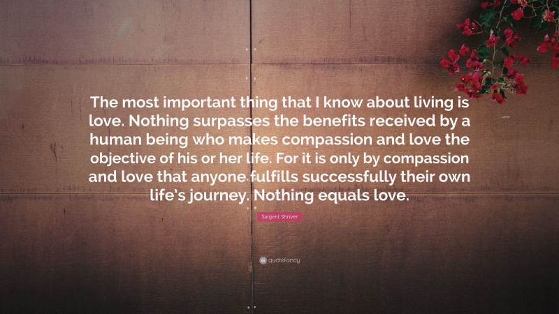 Sargent Shriver Quote: “The most important thing that I know about living is love. Nothing surpasses the benefits received by a human being who makes compassion and love the objective of his or her life. For it is only by compassion and love that anyone fulfills successfully their own life’s journey. Nothing equals love.”
