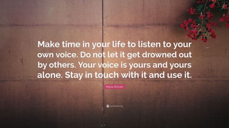Maria Shriver Quote: “Make time in your life to listen to your own voice. Do not let it get drowned out by others. Your voice is yours and yours alone. Stay in touch with it and use it.”