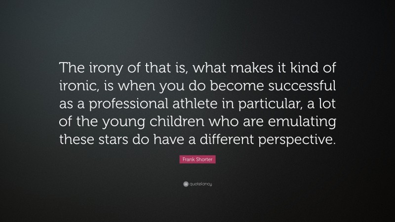 Frank Shorter Quote: “The irony of that is, what makes it kind of ironic, is when you do become successful as a professional athlete in particular, a lot of the young children who are emulating these stars do have a different perspective.”
