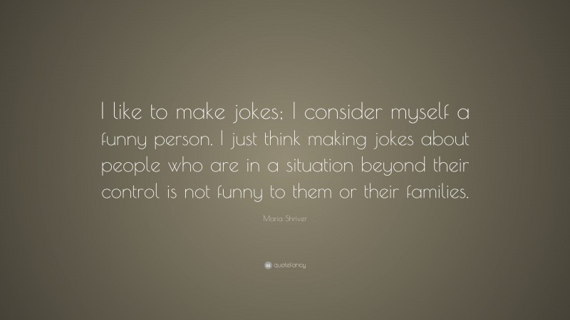 Maria Shriver Quote: “I like to make jokes; I consider myself a funny person. I just think making jokes about people who are in a situation beyond their control is not funny to them or their families.”