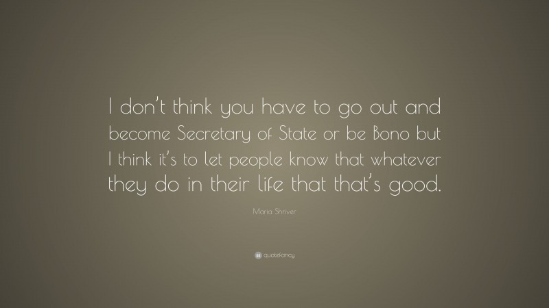 Maria Shriver Quote: “I don’t think you have to go out and become Secretary of State or be Bono but I think it’s to let people know that whatever they do in their life that that’s good.”