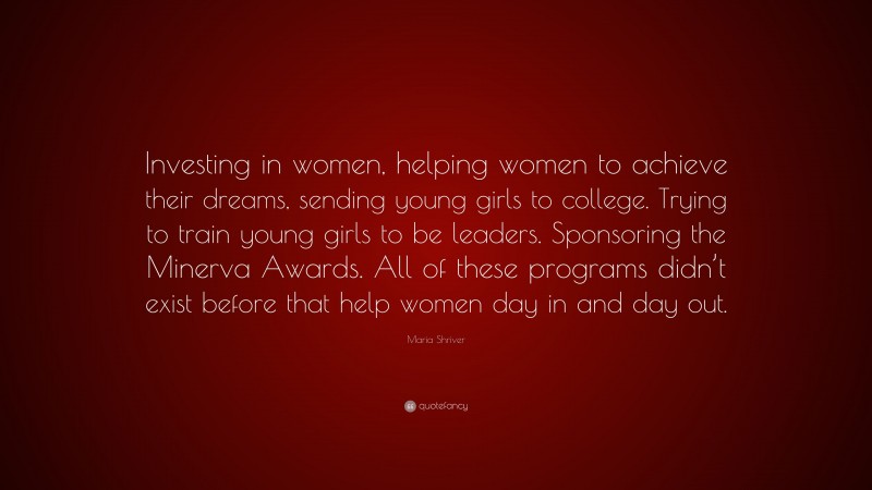Maria Shriver Quote: “Investing in women, helping women to achieve their dreams, sending young girls to college. Trying to train young girls to be leaders. Sponsoring the Minerva Awards. All of these programs didn’t exist before that help women day in and day out.”