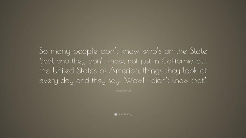 Maria Shriver Quote: “So many people don’t know who’s on the State Seal and they don’t know, not just in California but the United States of America, things they look at every day and they say, ‘Wow! I didn’t know that.’”