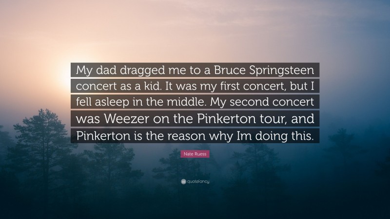Nate Ruess Quote: “My dad dragged me to a Bruce Springsteen concert as a kid. It was my first concert, but I fell asleep in the middle. My second concert was Weezer on the Pinkerton tour, and Pinkerton is the reason why Im doing this.”