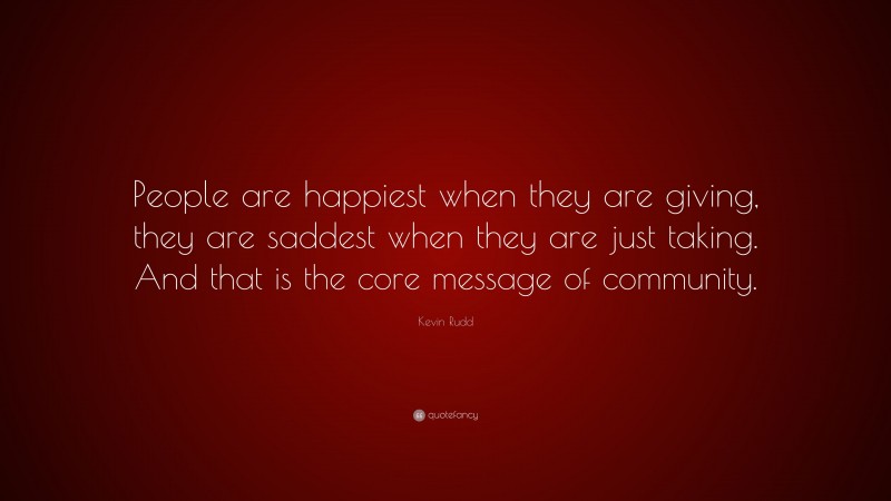 Kevin Rudd Quote: “People are happiest when they are giving, they are saddest when they are just taking. And that is the core message of community.”