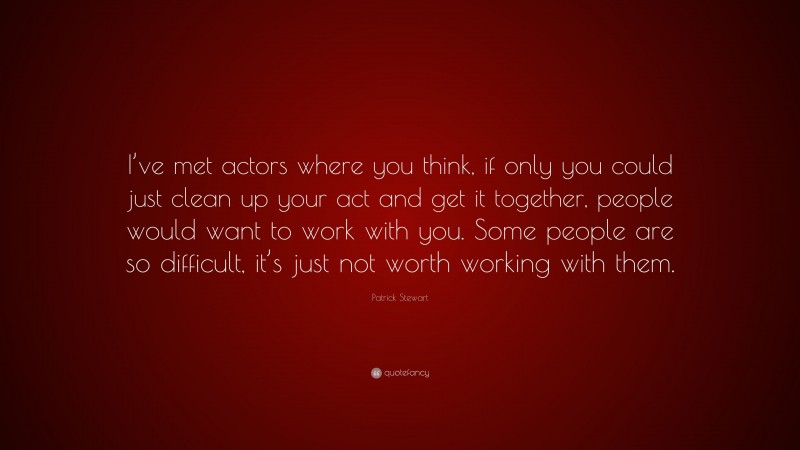 Patrick Stewart Quote: “I’ve met actors where you think, if only you could just clean up your act and get it together, people would want to work with you. Some people are so difficult, it’s just not worth working with them.”