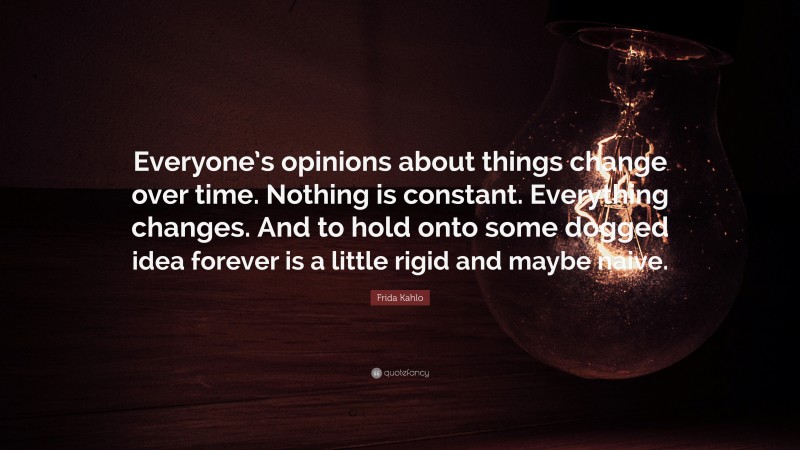 Frida Kahlo Quote: “Everyone’s opinions about things change over time. Nothing is constant. Everything changes. And to hold onto some dogged idea forever is a little rigid and maybe naive.”