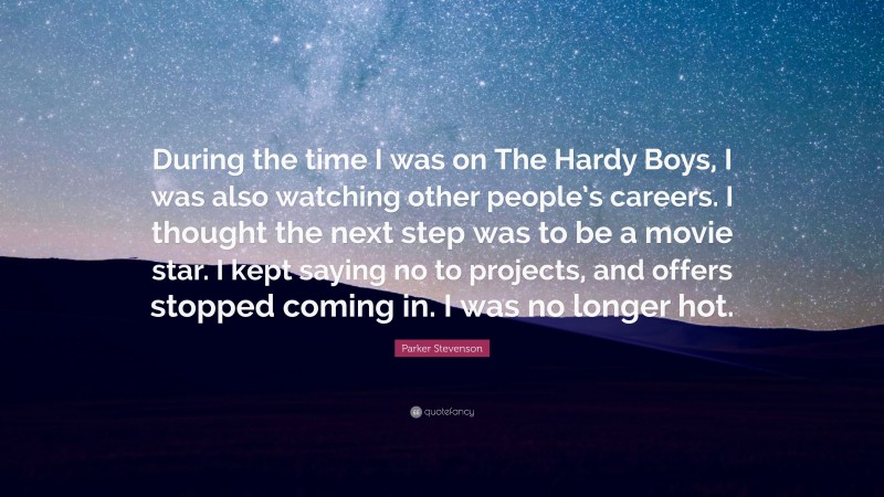 Parker Stevenson Quote: “During the time I was on The Hardy Boys, I was also watching other people’s careers. I thought the next step was to be a movie star. I kept saying no to projects, and offers stopped coming in. I was no longer hot.”