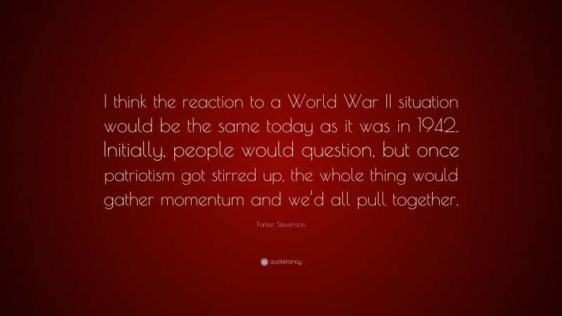 Parker Stevenson Quote: “I think the reaction to a World War II situation would be the same today as it was in 1942. Initially, people would question, but once patriotism got stirred up, the whole thing would gather momentum and we’d all pull together.”