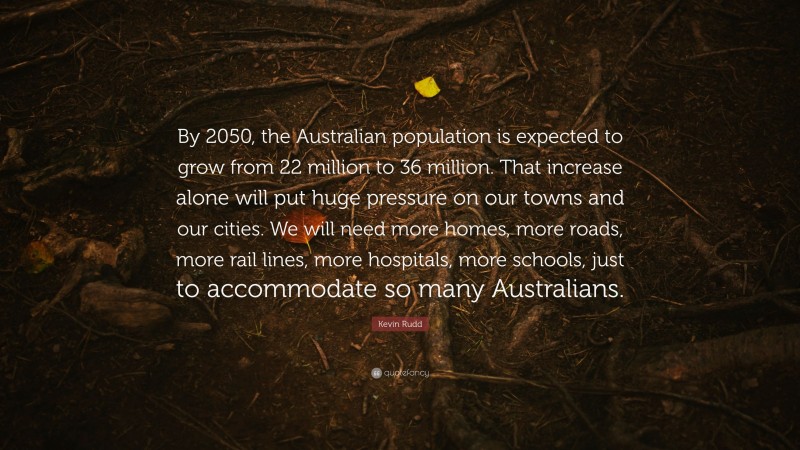 Kevin Rudd Quote: “By 2050, the Australian population is expected to grow from 22 million to 36 million. That increase alone will put huge pressure on our towns and our cities. We will need more homes, more roads, more rail lines, more hospitals, more schools, just to accommodate so many Australians.”