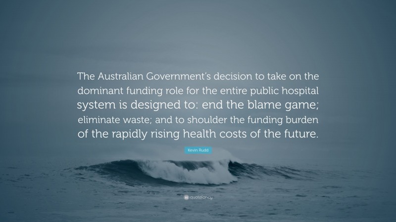 Kevin Rudd Quote: “The Australian Government’s decision to take on the dominant funding role for the entire public hospital system is designed to: end the blame game; eliminate waste; and to shoulder the funding burden of the rapidly rising health costs of the future.”