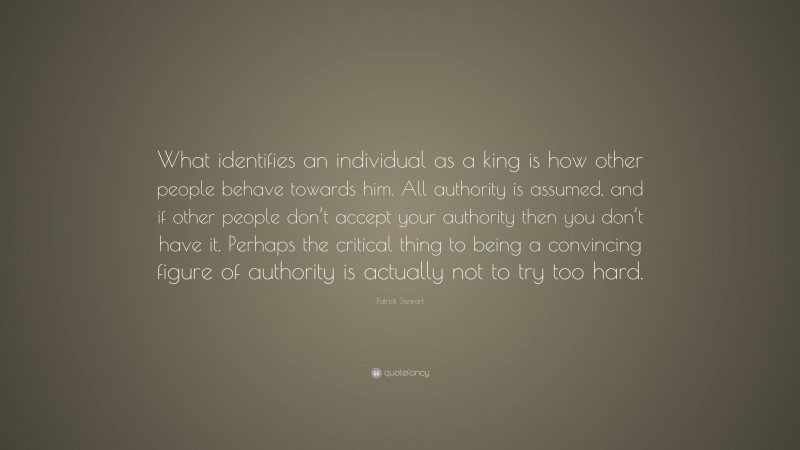 Patrick Stewart Quote: “What identifies an individual as a king is how other people behave towards him. All authority is assumed, and if other people don’t accept your authority then you don’t have it. Perhaps the critical thing to being a convincing figure of authority is actually not to try too hard.”