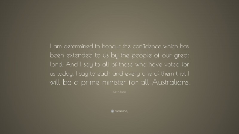 Kevin Rudd Quote: “I am determined to honour the confidence which has been extended to us by the people of our great land. And I say to all of those who have voted for us today, I say to each and every one of them that I will be a prime minister for all Australians.”