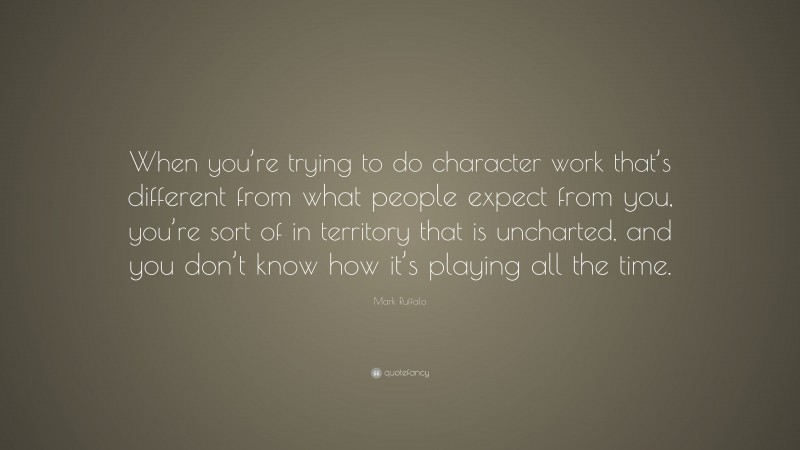 Mark Ruffalo Quote: “When you’re trying to do character work that’s different from what people expect from you, you’re sort of in territory that is uncharted, and you don’t know how it’s playing all the time.”