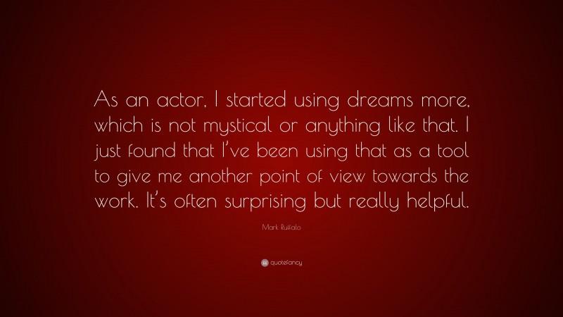 Mark Ruffalo Quote: “As an actor, I started using dreams more, which is not mystical or anything like that. I just found that I’ve been using that as a tool to give me another point of view towards the work. It’s often surprising but really helpful.”