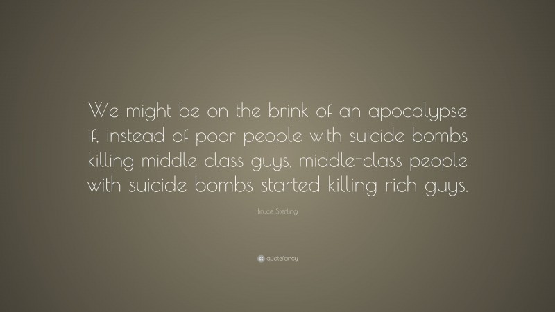 Bruce Sterling Quote: “We might be on the brink of an apocalypse if, instead of poor people with suicide bombs killing middle class guys, middle-class people with suicide bombs started killing rich guys.”