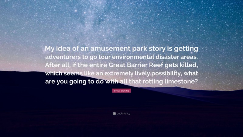 Bruce Sterling Quote: “My idea of an amusement park story is getting adventurers to go tour environmental disaster areas. After all, if the entire Great Barrier Reef gets killed, which seems like an extremely lively possibility, what are you going to do with all that rotting limestone?”