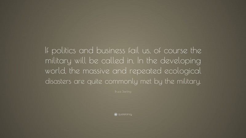 Bruce Sterling Quote: “If politics and business fail us, of course the military will be called in. In the developing world, the massive and repeated ecological disasters are quite commonly met by the military.”