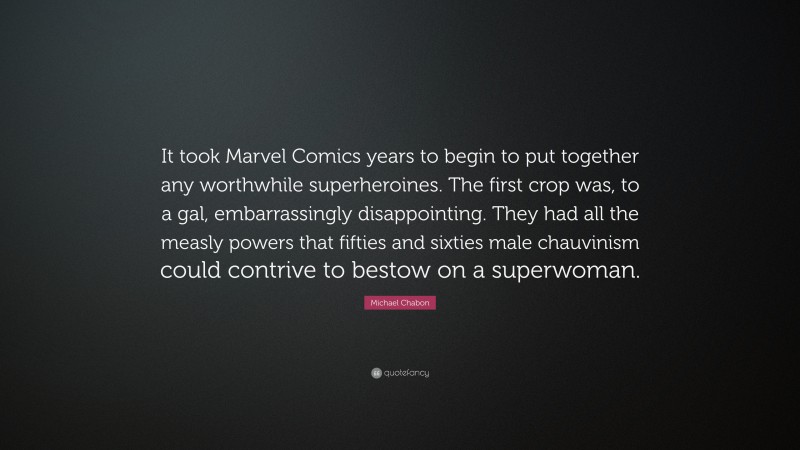 Michael Chabon Quote: “It took Marvel Comics years to begin to put together any worthwhile superheroines. The first crop was, to a gal, embarrassingly disappointing. They had all the measly powers that fifties and sixties male chauvinism could contrive to bestow on a superwoman.”