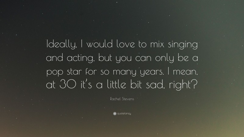 Rachel Stevens Quote: “Ideally, I would love to mix singing and acting, but you can only be a pop star for so many years. I mean, at 30 it’s a little bit sad, right?”