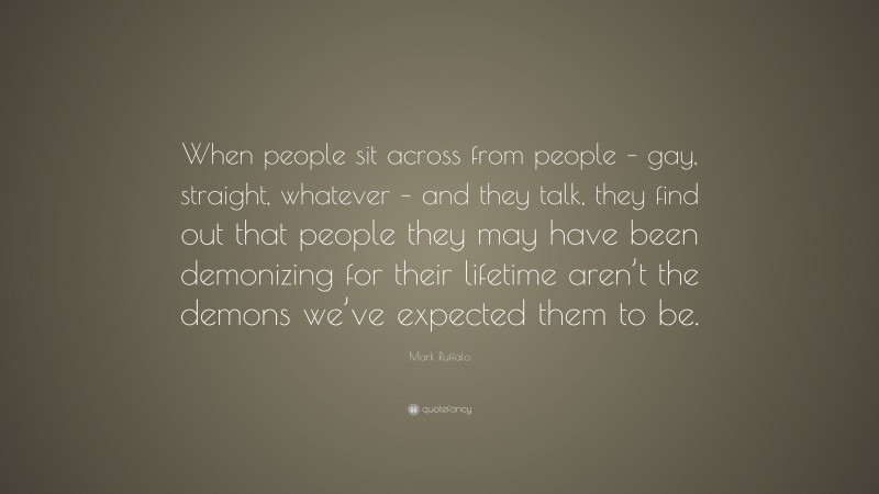 Mark Ruffalo Quote: “When people sit across from people – gay, straight, whatever – and they talk, they find out that people they may have been demonizing for their lifetime aren’t the demons we’ve expected them to be.”