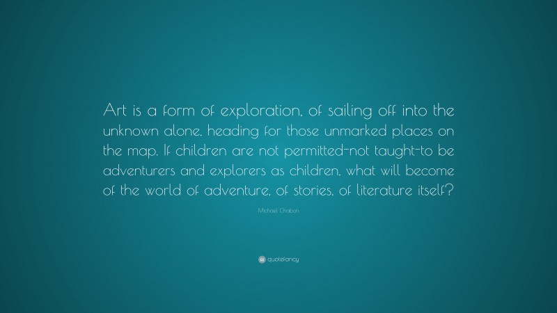 Michael Chabon Quote: “Art is a form of exploration, of sailing off into the unknown alone, heading for those unmarked places on the map. If children are not permitted-not taught-to be adventurers and explorers as children, what will become of the world of adventure, of stories, of literature itself?”