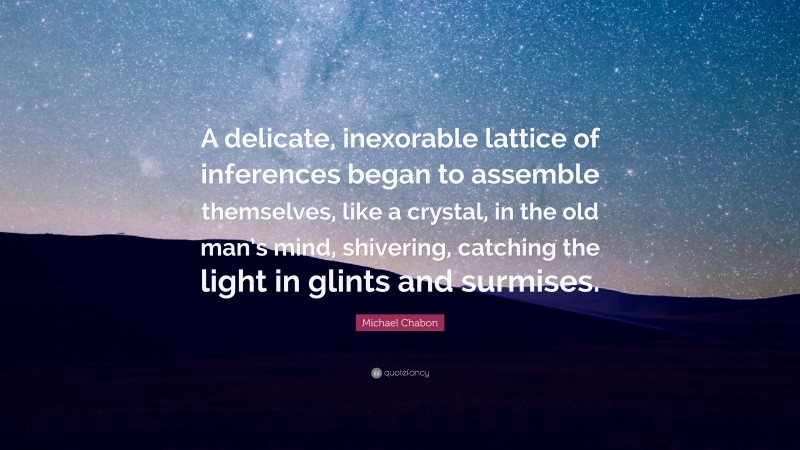 Michael Chabon Quote: “A delicate, inexorable lattice of inferences began to assemble themselves, like a crystal, in the old man’s mind, shivering, catching the light in glints and surmises.”