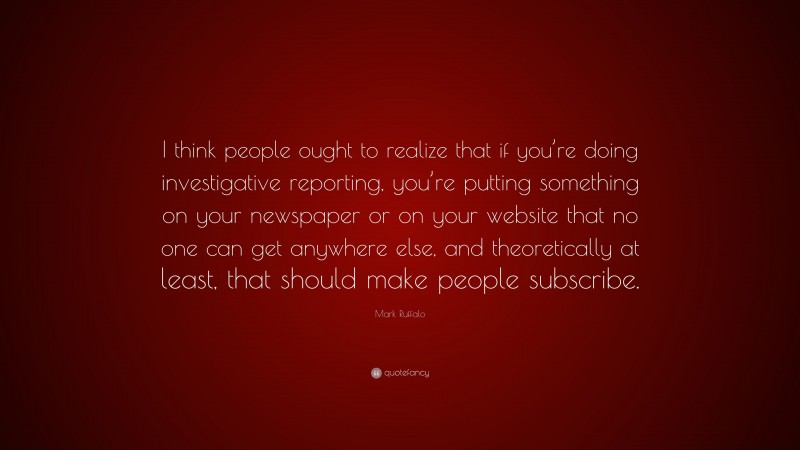 Mark Ruffalo Quote: “I think people ought to realize that if you’re doing investigative reporting, you’re putting something on your newspaper or on your website that no one can get anywhere else, and theoretically at least, that should make people subscribe.”